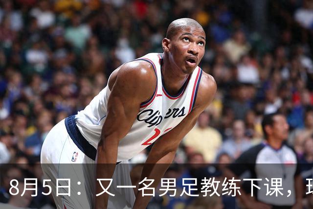 8月5日：又一名男足教练下课，球队总监遭炮轰，引援不及格，赶紧跟主帅一起走！